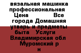 вязальная машинка профессиональная › Цена ­ 15 000 - Все города Домашняя утварь и предметы быта » Услуги   . Владимирская обл.,Муромский р-н